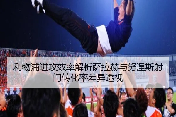 利物浦进攻效率解析萨拉赫与努涅斯射门转化率差异透视