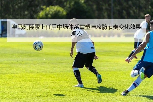 皇马阿隆索上任后中场体系重塑与攻防节奏变化效果观察