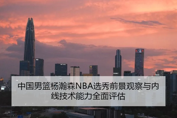 中国男篮杨瀚森NBA选秀前景观察与内线技术能力全面评估