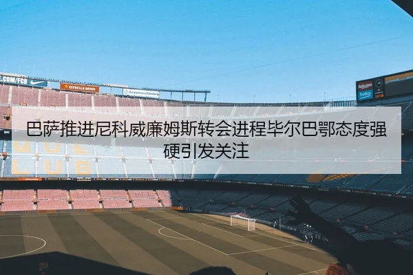 巴萨推进尼科威廉姆斯转会进程毕尔巴鄂态度强硬引发关注
