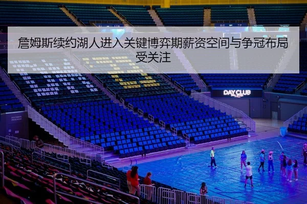 詹姆斯续约湖人进入关键博弈期薪资空间与争冠布局受关注